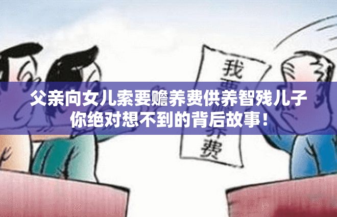 父亲向女儿索要赡养费供养智残儿子你绝对想不到的背后故事！