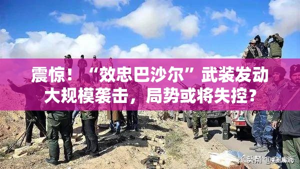 震惊！“效忠巴沙尔”武装发动大规模袭击，局势或将失控？