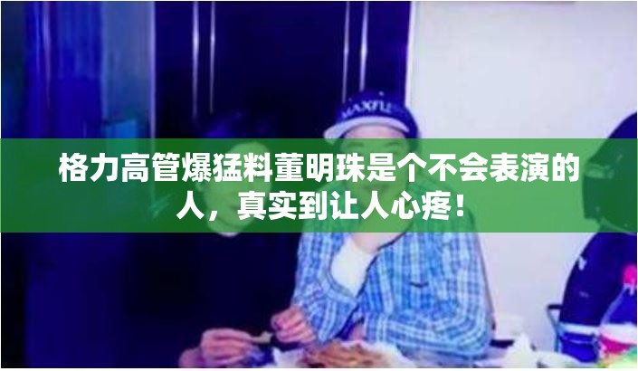 格力高管爆猛料董明珠是个不会表演的人，真实到让人心疼！