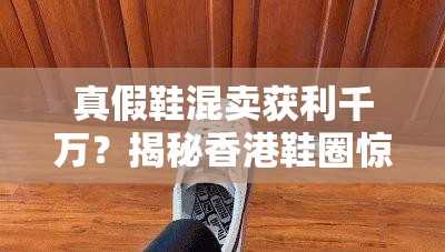 真假鞋混卖获利千万？揭秘香港鞋圈惊天骗局！