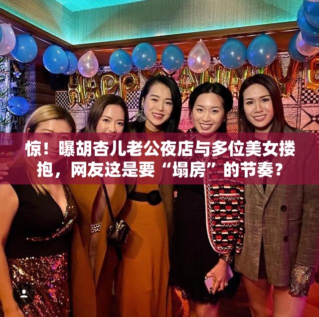 惊！曝胡杏儿老公夜店与多位美女搂抱，网友这是要“塌房”的节奏？