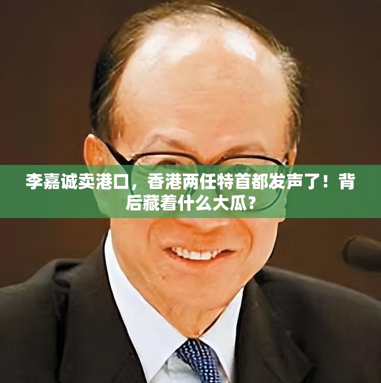 李嘉诚卖港口，香港两任特首都发声了！背后藏着什么大瓜？