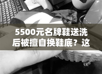 5500元名牌鞋送洗后被擅自换鞋底？这波操作直接让人“破防”！