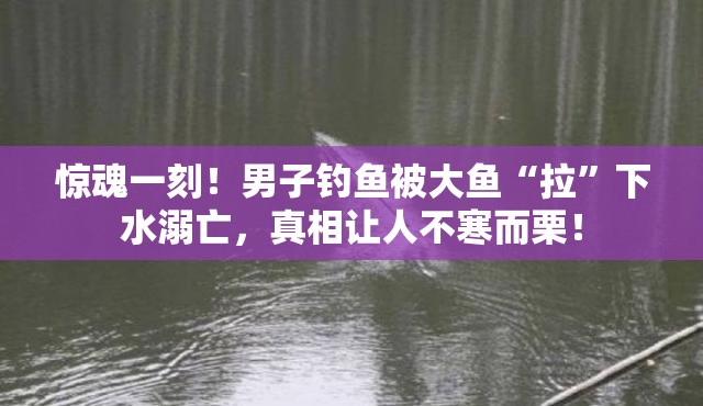 惊魂一刻！男子钓鱼被大鱼“拉”下水溺亡，真相让人不寒而栗！